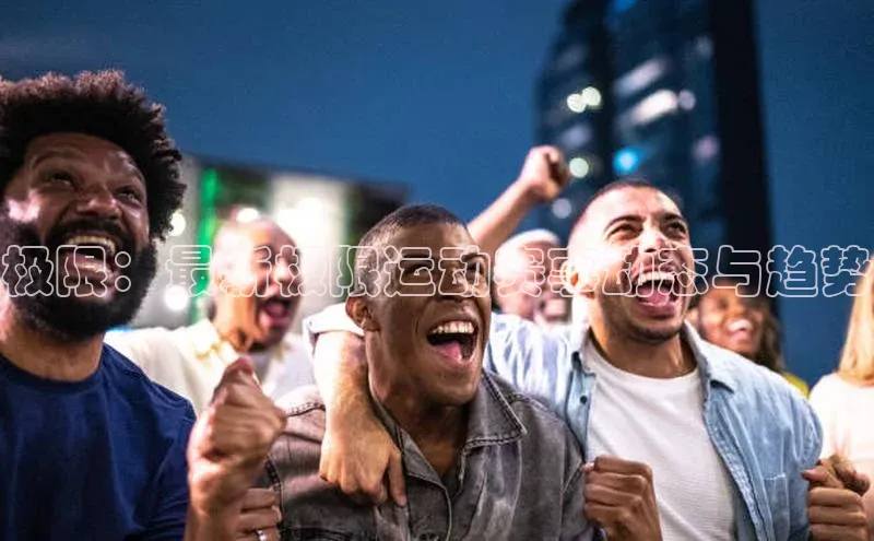 谈球吧app雷柏科技极限：最新极限运动赛事动态与趋势