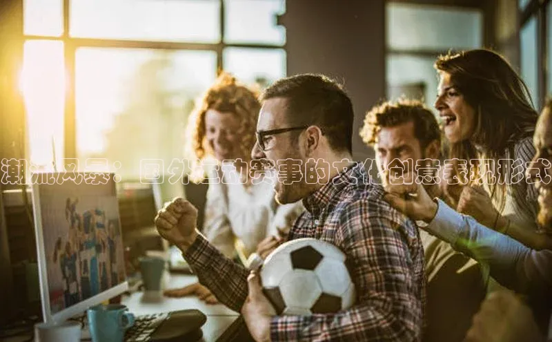 谈球吧官网入口巴美列捷福潮流风暴：国外运动赛事的文化创意表现形式