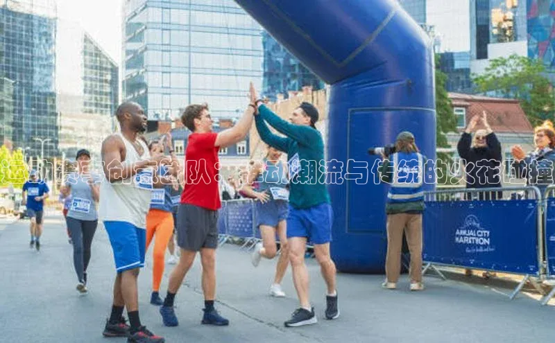 谈球吧官方网站华扬联众运动赛事创意团队：推动潮流与传统的火花碰撞