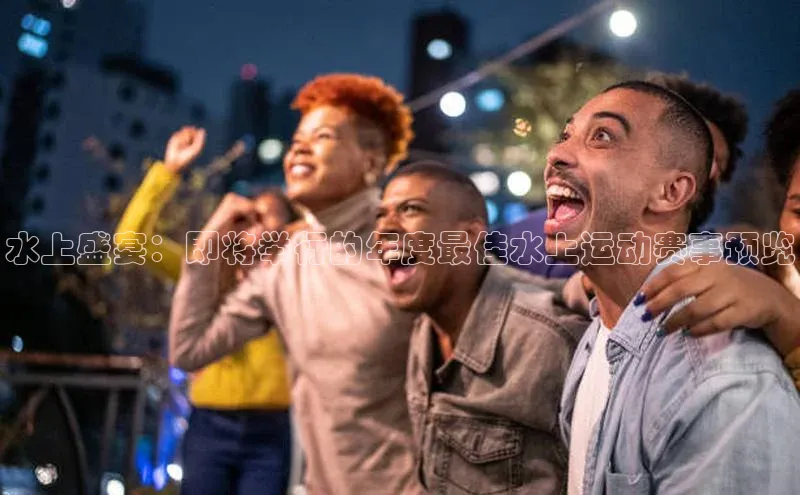 水上盛宴：即将举行的年度最佳水上运动赛事预览