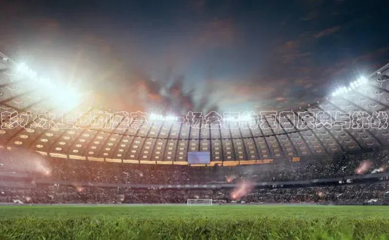 彭水水上运动盛事：一场全面的夏日庆典与挑战